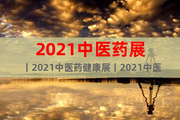 2021中医药展丨2021中医药健康展丨2021中医药博览会