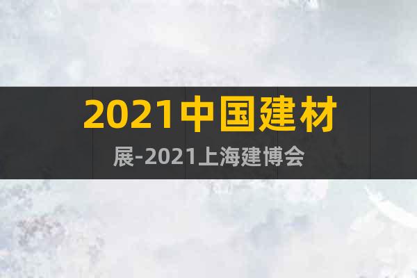 2021中国建材展-2021上海建博会