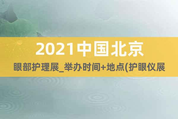 2021中國北京眼部護理展_舉辦時間+地點(護眼儀展)
