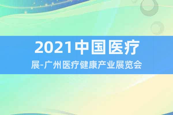 2021中国医疗展-广州医疗健康产业展览会