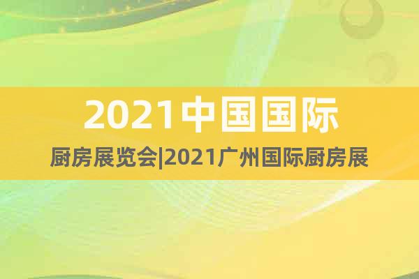 2021中國國際廚房展覽會|2021廣州國際廚房展
