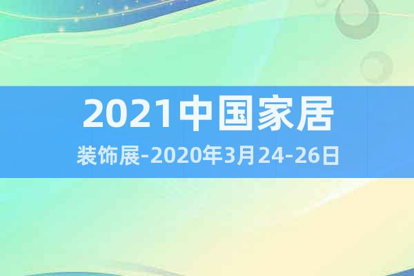 2021中国家居装饰展-2020年3月24-26日