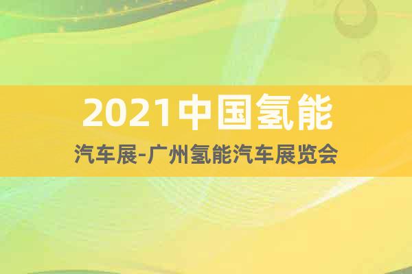2021中国氢能汽车展-广州氢能汽车展览会