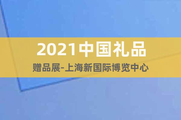 2021中国礼品赠品展-上海新国际博览中心