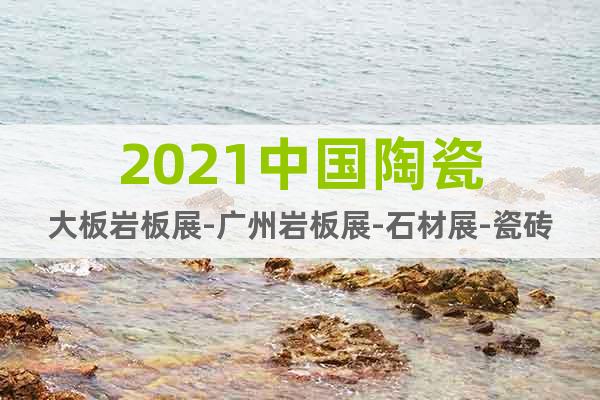 2021中国陶瓷大板岩板展-广州岩板展-石材展-瓷砖展