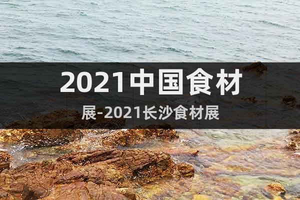 2021中国食材展-2021长沙食材展