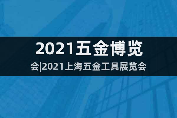 2021五金博览会|2021上海五金工具展览会