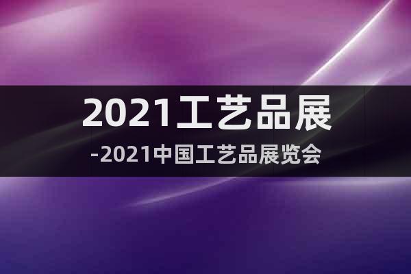 2021工艺品展-2021中国工艺品展览会