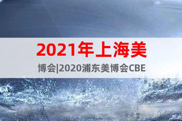 2021年上海美博會|2020浦東美博會CBE