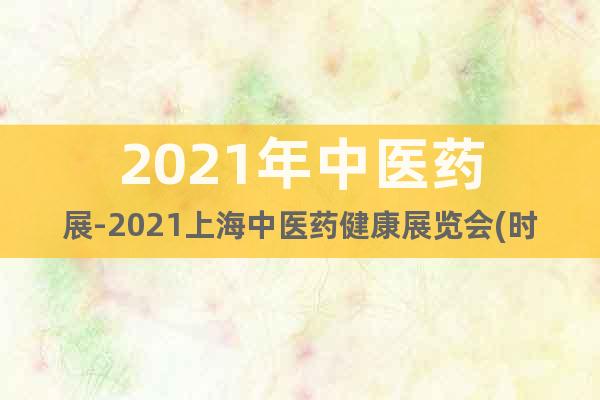 2021年中医药展-2021上海中医药健康展览会(时间)