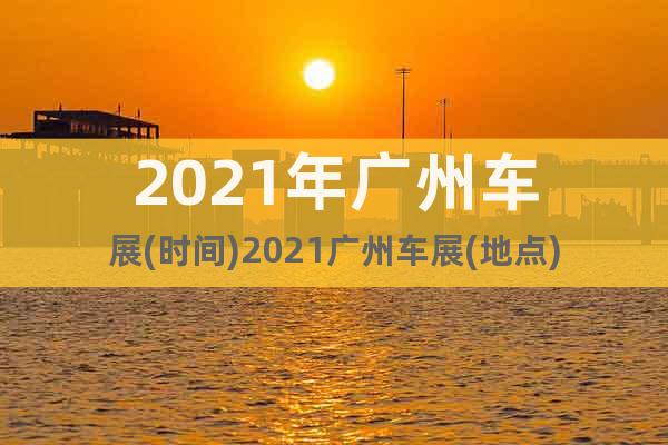 2021年廣州車展(時間)2021廣州車展(地點)