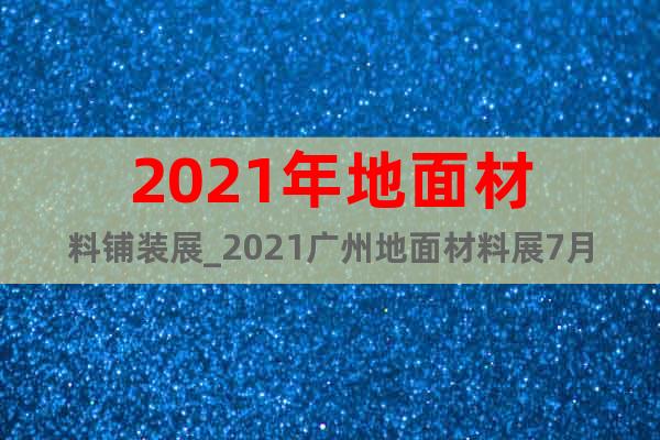 2021年地面材料鋪裝展_2021廣州地面材料展7月展位申請