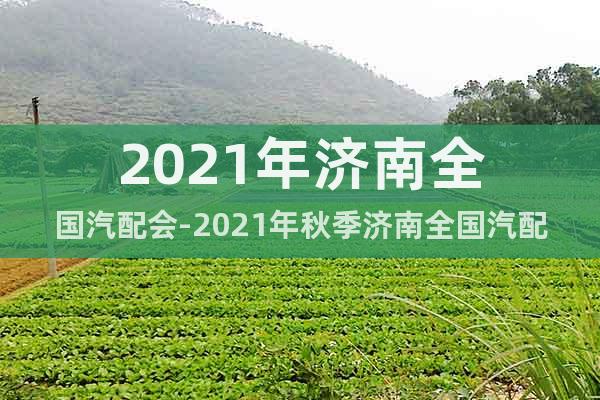 2021年濟(jì)南全國汽配會-2021年秋季濟(jì)南全國汽配會