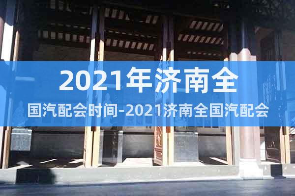 2021年濟(jì)南全國汽配會時間-2021濟(jì)南全國汽配會地點