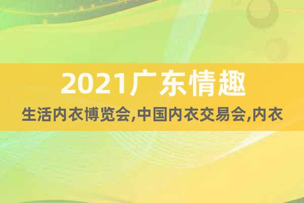 2021广东情趣生活内衣博览会,中国内衣交易会,内衣展销会