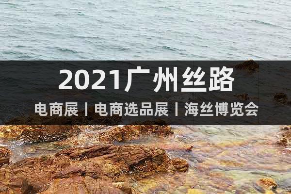 2021广州丝路电商展丨电商选品展丨海丝博览会