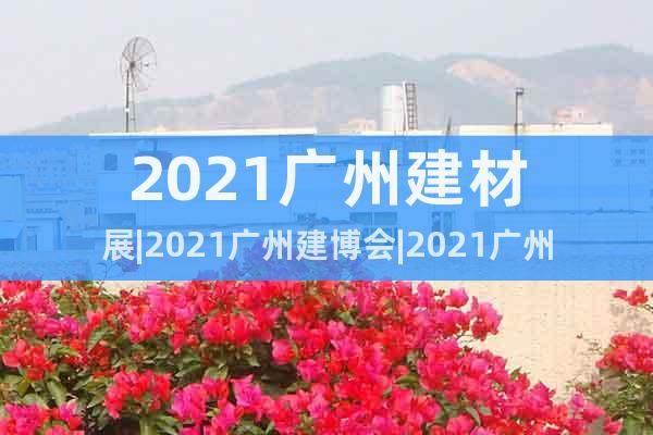 2021广州建材展|2021广州建博会|2021广州门窗展