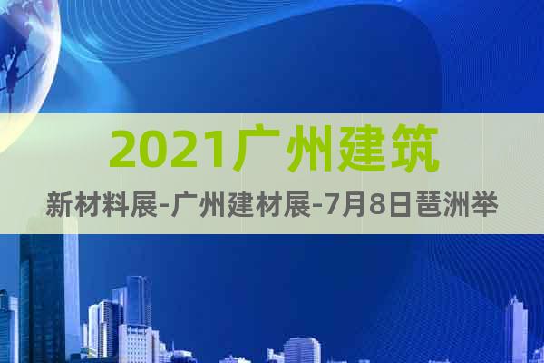 2021广州建筑新材料展-广州建材展-7月8日琶洲举办