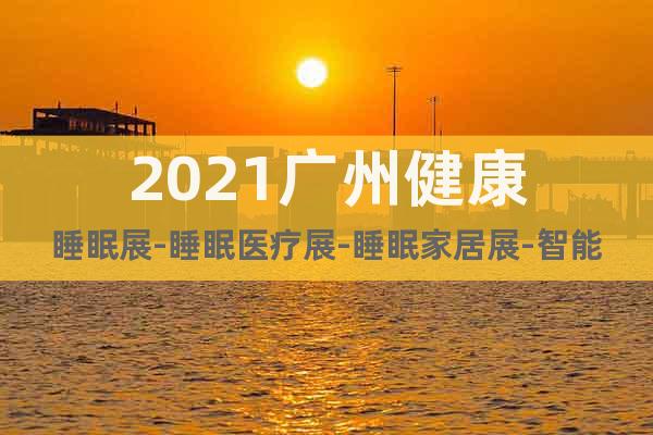 2021广州健康睡眠展-睡眠医疗展-睡眠家居展-智能睡眠展