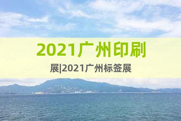 2021广州印刷展|2021广州标签展