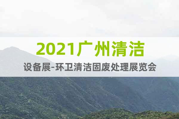 2021广州清洁设备展-环卫清洁固废处理展览会