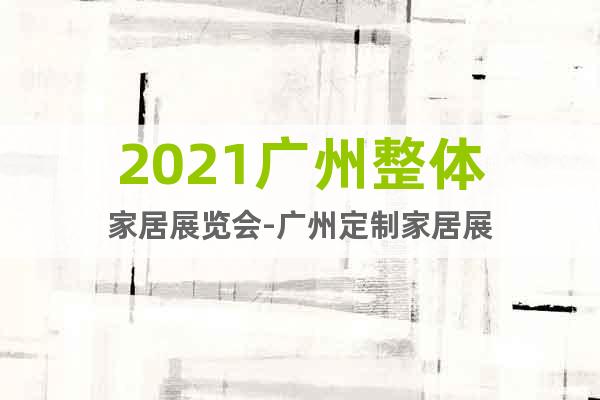 2021廣州整體家居展覽會(huì)-廣州定制家居展