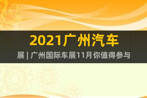 2021广州汽车展 | 广州国际车展11月你值得参与