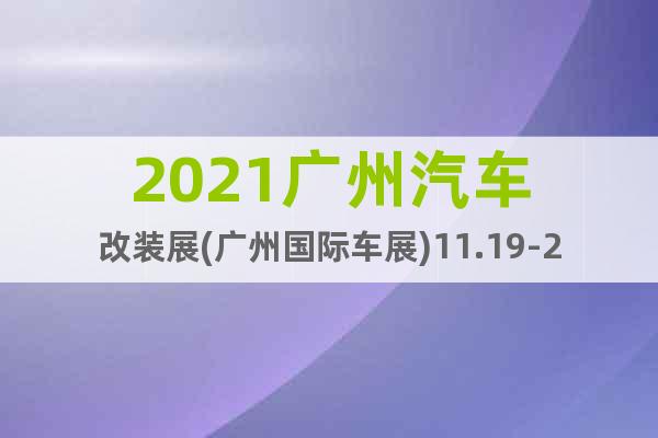 2021广州汽车改装展(广州国际车展)11.19-22日