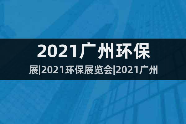 2021廣州環(huán)保展|2021環(huán)保展覽會(huì)|2021廣州環(huán)保展會(huì)