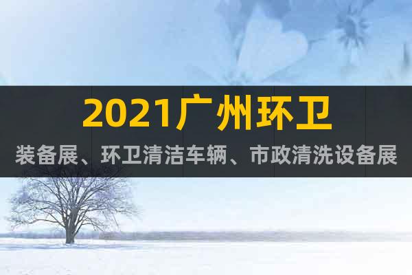 2021广州环卫装备展、环卫清洁车辆、市政清洗设备展览会
