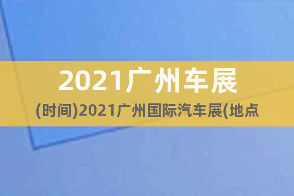 2021廣州車展(時間)2021廣州國際汽車展(地點)