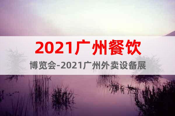 2021广州餐饮博览会-2021广州外卖设备展