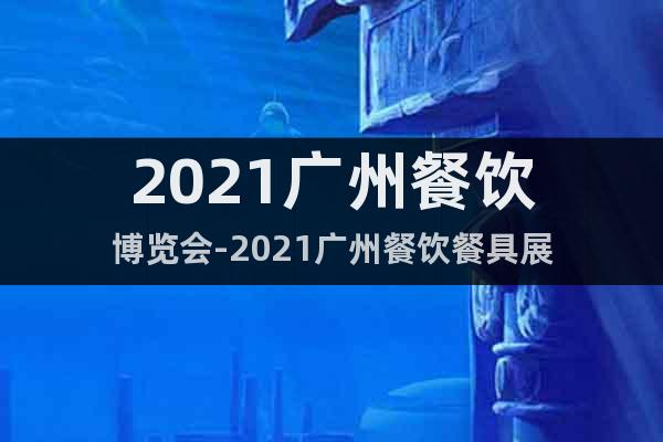 2021广州餐饮博览会-2021广州餐饮餐具展