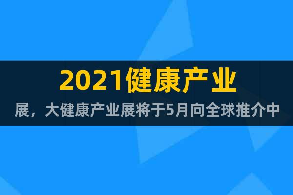 2021健康產(chǎn)業(yè)展，大健康產(chǎn)業(yè)展將于5月向全球推介中國(guó)制造