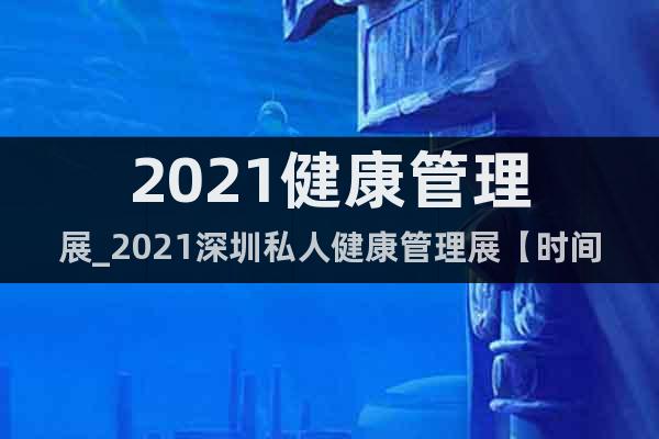 2021健康管理展_2021深圳私人健康管理展【時(shí)間及展館】