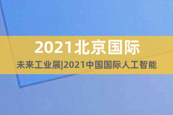 2021北京國際未來工業(yè)展|2021中國國際人工智能博覽會