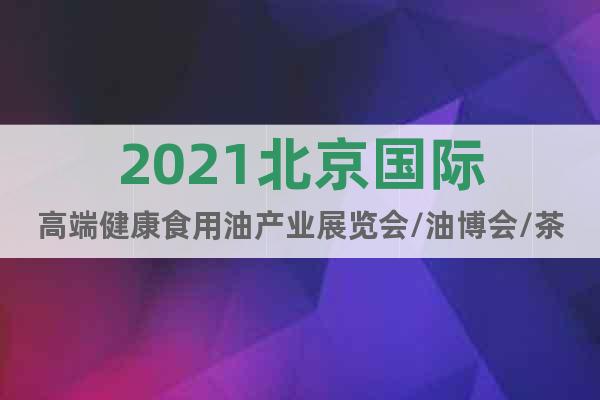 2021北京國際高端健康食用油產(chǎn)業(yè)展覽會/油博會/茶油展