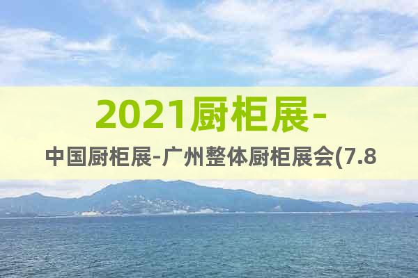 2021廚柜展-中國廚柜展-廣州整體廚柜展會(7.8-10)
