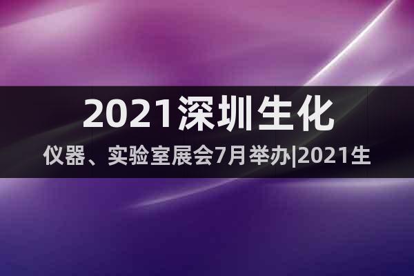 2021深圳生化儀器、實驗室展會7月舉辦|2021生化儀器展