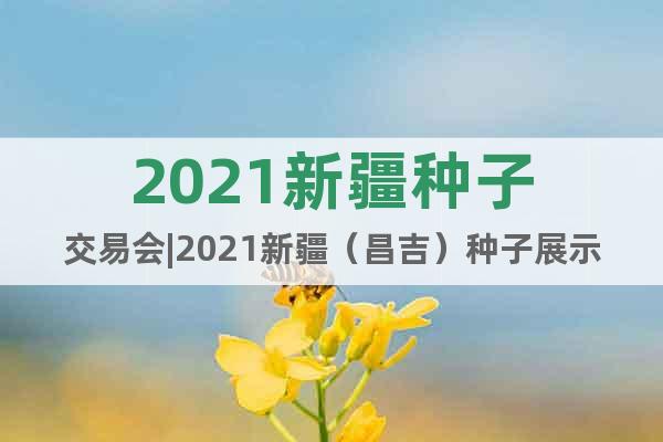 2021新疆种子交易会|2021新疆（昌吉）种子展示交易会