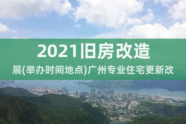 2021旧房改造展(举办时间地点)广州专业住宅更新改造展览会