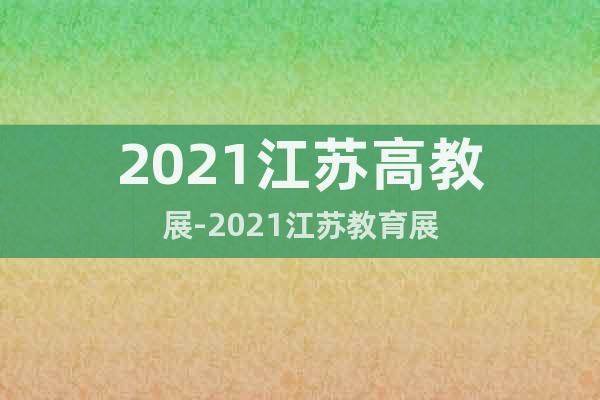 2021江蘇高教展-2021江蘇教育展