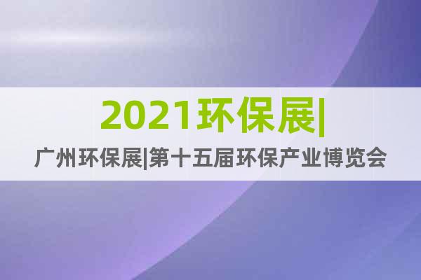 2021环保展|广州环保展|第十五届环保产业博览会