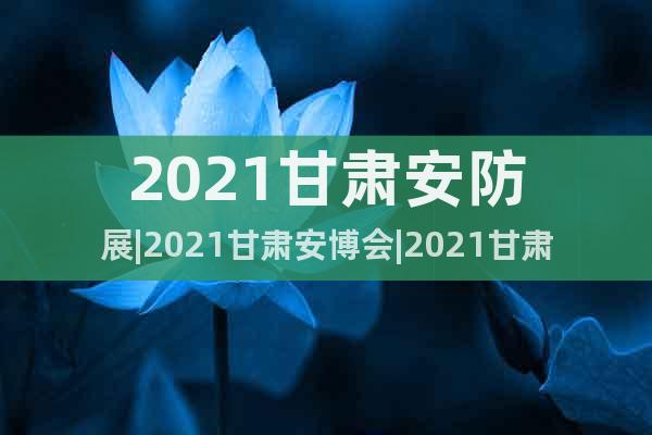 2021甘肃安防展|2021甘肃安博会|2021甘肃警博会