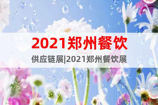 2021郑州餐饮供应链展|2021郑州餐饮展