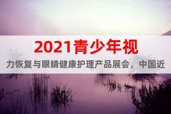2021青少年视力恢复与眼睛健康护理产品展会，中国近视康复展