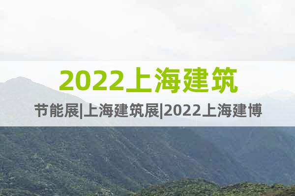 2022上海建筑节能展|上海建筑展|2022上海建博会