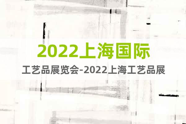 2022上海国际工艺品展览会-2022上海工艺品展