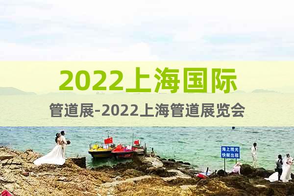 2022上海国际管道展-2022上海管道展览会