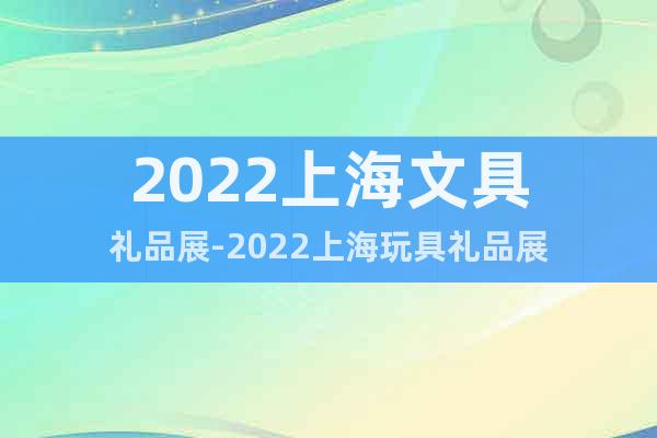 2022上海文具礼品展-2022上海玩具礼品展